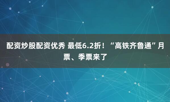配资炒股配资优秀 最低6.2折！“高铁齐鲁通”月票、季票来了