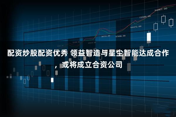 配资炒股配资优秀 领益智造与星尘智能达成合作，或将成立合资公司