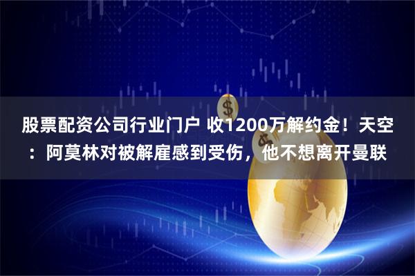 股票配资公司行业门户 收1200万解约金！天空：阿莫林对被解雇感到受伤，他不想离开曼联