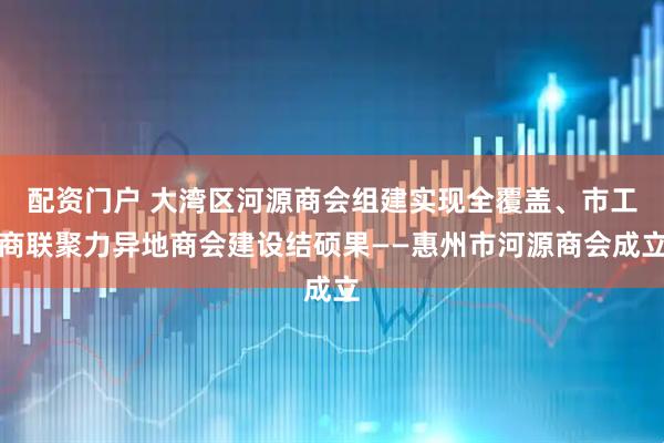 配资门户 大湾区河源商会组建实现全覆盖、市工商联聚力异地商会建设结硕果——惠州市河源商会成立