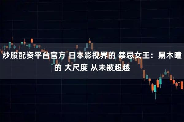 炒股配资平台官方 日本影视界的 禁忌女王：黑木瞳的 大尺度 从未被超越