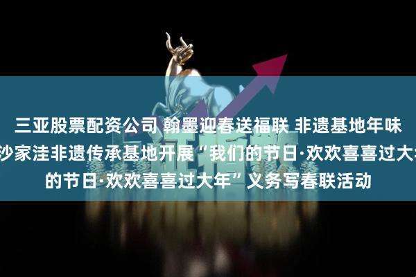 三亚股票配资公司 翰墨迎春送福联 非遗基地年味浓——鲁口镇沫口村沙家洼非遗传承基地开展“我们的节日·欢欢喜喜过大年”义务写春联活动