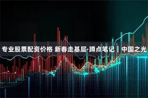 专业股票配资价格 新春走基层·蹲点笔记｜中国之光
