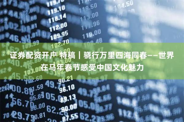 证券配资开户 特稿｜骁行万里　四海同春——世界在马年春节感受中国文化魅力