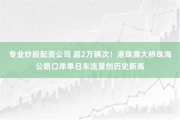 专业炒股配资公司 超2万辆次！港珠澳大桥珠海公路口岸单日车流量创历史新高