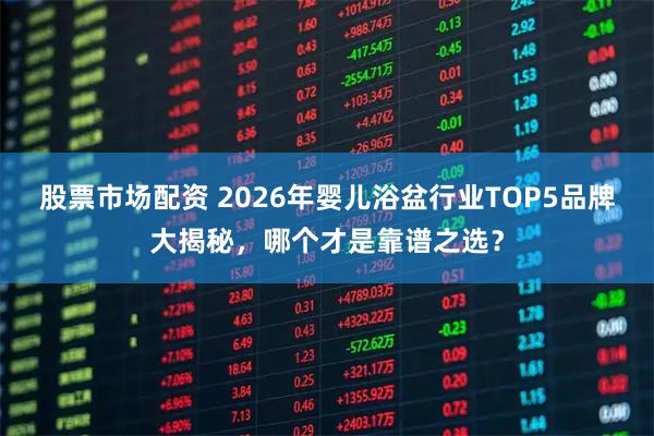 股票市场配资 2026年婴儿浴盆行业TOP5品牌大揭秘，哪个才是靠谱之选？