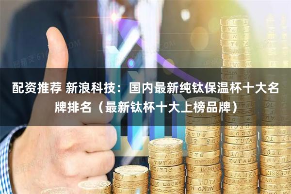 配资推荐 新浪科技：国内最新纯钛保温杯十大名牌排名（最新钛杯十大上榜品牌）