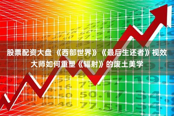 股票配资大盘 《西部世界》《最后生还者》视效大师如何重塑《辐射》的废土美学