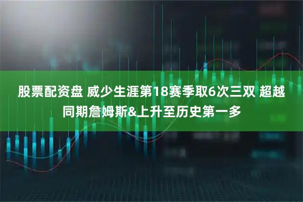 股票配资盘 威少生涯第18赛季取6次三双 超越同期詹姆斯&上升至历史第一多