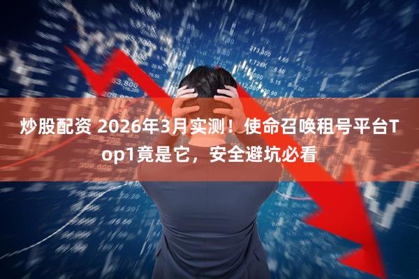 炒股配资 2026年3月实测！使命召唤租号平台Top1竟是它，安全避坑必看