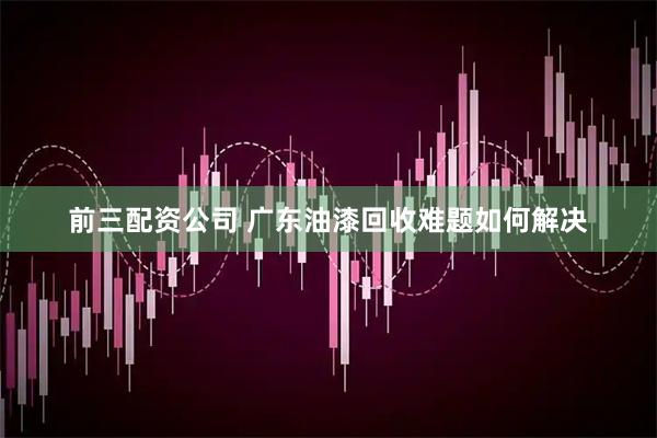 前三配资公司 广东油漆回收难题如何解决